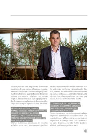 69
tes. Estamos investindo também na marca, para
torná-la mais conhecida nacionalmente. Mas
não estamos abandonando o consumo de mas-
sa. Vamos continuar posicionados no segmento,
oferecendo melhores produtos e com mais qua-
lidade, mas não com uma marca barata.
Existe intenção de lançar marcas
que sejam segmentadas no público
A e B, por exemplo, como outros
concorrentes já fizeram?
Temos uma marca muito bem posicionada no
segmento de renda que se convencionou cha-
mar de C, que é a Mabel, e marcas que buscam
segmentos mais específicos, com uma oferta
de valor diferente, que são Toddy, Quaker e
eQlibri, focadas nos públicos A e B.
todos os produtos com frequência e de maneira
consistente. É uma grande dificuldade, especial-
mente no Brasil – que é um mercado geografica-
mente muito amplo. Quando falamos de varejos
maiores, que também trabalham com marcas
próprias, acreditamos que haja espaço para to-
dos. Temos amplo conhecimento do consumidor,
enquanto o varejo se especializa mais no cliente.
Há dois anos, a PepsiCo comprou
a Mabel, conhecida por sua linha popular
de biscoitos. Desde então, foram
lançadas linhas especiais e outros
produtos mais sofisticados. A ideia é dar
nova roupagem à marca?
Estamos melhorando a qualidade dos produtos
Mabel, inclusive com a mudança dos ingredien-
 