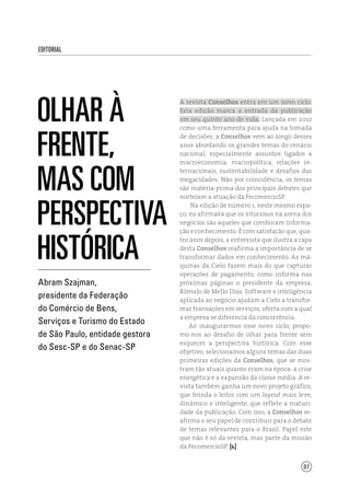 07
editorial
Olhar à
frente,
mas com
perspectiva
histórica
A revista Conselhos entra em um novo ciclo.
Esta edição marca a entrada da publicação
em seu quinto ano de vida. Lançada em 2010
como uma ferramenta para ajuda na tomada
de decisões, a Conselhos vem ao longo desses
anos abordando os grandes temas do cenário
nacional, especialmente assuntos ligados a
macroeconomia, macropolítica, relações in-
ternacionais, sustentabilidade e desafios das
megacidades. Não por coincidência, os temas
são matéria-prima dos principais debates que
norteiam a atuação da FecomercioSP.
Na edição de número 1, neste mesmo espa-
ço, eu afirmava que os vitoriosos na arena dos
negócios são aqueles que combinam informa-
ção e conhecimento. É com satisfação que, qua-
tro anos depois, a entrevista que ilustra a capa
desta Conselhos reafirma a importância de se
transformar dados em conhecimento. As má-
quinas da Cielo fazem mais do que capturar
operações de pagamento, como informa nas
próximas páginas o presidente da empresa,
Rômulo de Mello Dias. Software e inteligência
aplicada ao negócio ajudam a Cielo a transfor-
mar transações em serviços, oferta com a qual
a empresa se diferencia da concorrência.
Ao inaugurarmos esse novo ciclo, propo-
mo-nos ao desafio de olhar para frente sem
esquecer a perspectiva histórica. Com esse
objetivo, selecionamos alguns temas das duas
primeiras edições da Conselhos, que se mos-
tram tão atuais quanto eram na época: a crise
energética e a expansão da classe média. A re-
vista também ganha um novo projeto gráfico,
que brinda o leitor com um layout mais leve,
dinâmico e inteligente, que reflete a maturi-
dade da publicação. Com isso, a Conselhos re-
afirma o seu papel de contribuir para o debate
de temas relevantes para o Brasil. Papel este
que não é só da revista, mas parte da missão
da FecomercioSP. [ ]
Abram Szajman,
presidente da Federação
do Comércio de Bens,
Serviços e Turismo do Estado
de São Paulo, entidade gestora
do Sesc-SP e do Senac-SP
 
