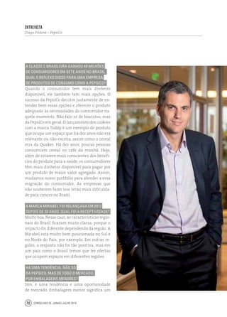 Conselhos 25 junho / julho 201470
A classe C brasileira ganhou 40 milhões
de consumidores em sete anos no Brasil.
Qual o reflexo disso para uma empresa
de produtos de consumo como a PepsiCo?
Quando o consumidor tem mais dinheiro
disponível, ele também tem mais opções. O
sucesso da PepsiCo decorre justamente de en-
tender bem essas opções e oferecer o produto
adequado às necessidades do consumidor na-
quele momento. Não falo só de biscoitos, mas
da PepsiCo em geral. O lançamento dos cookies
com a marca Toddy é um exemplo de produto
que ocupa um espaço que há dez anos não era
relevante ou não existia, assim como o cereal
mix da Quaker. Há dez anos, poucas pessoas
consumiam cereal no café da manhã. Hoje,
além de estarem mais conscientes dos benefí-
cios do produto para a saúde, os consumidores
têm mais dinheiro disponível para pagar por
um produto de maior valor agregado. Assim,
mudamos nosso portfólio para atender a essa
migração do consumidor. As empresas que
não souberem fazer isso terão mais dificulda-
de para crescer no Brasil.
A marca Mirabel foi relançada em 2012
depois de 30 anos. Qual foi a receptividade?
Muito boa. Nesse caso, as características regio-
nais do Brasil ficaram muito claras, porque o
impacto foi diferente dependendo da região. A
Mirabel está muito bem posicionada no Sul e
no Norte do País, por exemplo. Em outras re-
giões, a resposta não foi tão positiva, mas em
um país como o Brasil temos que ter ofertas
que ocupem espaços em diferentes regiões.
Há uma tendência, não só
da PepsiCo, mas de todo o mercado,
por embalagens menores?
Sim, é uma tendência e uma oportunidade
de mercado. Embalagem menor significa um
Entrevista
Diego Pistone – PepsiCo
 