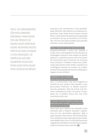 71
consumo mais conveniente e uma portabili-
dade diferente. São reflexos de mudanças im-
portantes: hoje, temos menos tempo e menos
filhos, e precisamos de opções mais adequadas
ao consumo na rua, no escritório ou em trân-
sito. Isso nos traz oportunidades para pacotes
menores e mais convenientes.
Para o fabricante isso é mais rentável?
Proporcionalmente, o preço por unidade é
maior, mas o custo logístico é mais alto para as
embalagens menores. Para vender um pacote
pequeno, a indústria precisa estar mais perto
do consumidor, pois se trata de um consumo
mais ocasional. O desafio é fazer essa combi-
nação para decidir onde vender o produto em
embalagens menores ou maiores. Se a indús-
tria fizer essa equação de maneira adequada, o
negócio é mais rentável.
Também há uma tendência
para produtos mais saudáveis?
Sim, e o consumidor está mais exigente na
escolha do que compra. Para atender a isso,
procuramos melhorar as tabelas nutricio-
nais dos produtos, além de inovar com me-
nores conteúdos de sódio, de açúcar, de gor-
duras etc. O público busca isso com mais
consciência dia a dia.
A PepsiCo tentou comprar a Marilan,
mas não houve acordo. Existem novas
frentes de aquisição?
Posso dizer que o Brasil é um mercado muito
relevante para a PepsiCo mundial e aposta-
mos em um crescimento agressivo, dado o
potencial que o País oferece. A história da Pep-
siCo no Brasil envolve aquisições importantes,
como Mabel, Kero Coco e Lucky (fabricante dos
salgadinhos Torcida). Se encontrarmos opções,
vamos continuar nesse caminho. [ ]
“Hoje, os consumidores
têm mais dinheiro
disponível para pagar
por um produto de
maior valor agregado.
Assim, mudamos nosso
portfólio para atender
a essa migração. As
empresas que não
souberem fazer isso
terão mais dificuldade
para crescer no Brasil”
 