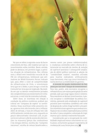75
No que se refere à segunda causa do baixo
crescimento do País, cabe explorar por que os
investimentos estão contidos. Nesse sentido,
pode-se destacar, em primeiro lugar, a precá-
ria situação da infraestrutura. Nos últimos
anos, o Brasil vem investindo cerca de 2% do
PIB em infraestrutura, lembrando que esti-
mativas do World Economic Forum indicam
que, para obter o nível de competitividade
da infraestrutura do Chile, o investimento
teria que ser o dobro, e para atingir o nível da
Coreia do Sul, teria que ser triplicado. Na medi-
da em que os demais investimentos privados
são complementares ao investimento em infra-
estrutura, o nível total de inversões é afetado.
Além disso, as incertezas em relação à
condução da política econômica acabam por
colocar em “compasso de espera” os investi-
mentos. Essas incertezas estão presentes em:
a. o governo tem sido leniente com a inflação.
Além de elevada, a taxa de inflação tem sido
artificialmente contida (em 2013, enquanto os
preços administrados cresceram 1,5%, os pre-
ços livres subiram 7,3%); b. excesso de interven-
ções na economia (preços dos combustíveis
e da energia elétrica, escolha dos “campeões
nacionais”, escolha de setores beneficiados e,
mesmo assim, por prazos indeterminados);
c. mudanças constantes sobre a forma de in-
tervenção no mercado de câmbio; d. redução
do superavit primário e consequente amplia-
ção do deficit público nominal; e. adoção da
“contabilidade criativa”, manobra utilizada
para mostrar indicadores artificialmente
mais favoráveis, mas cujo único resultado fi-
nal foi destruir a credibilidade do governo.
A reversão do quadro desfavorável do País
passa por um novo “choque de investimentos”.
Para isso, porém, será necessário recuperar a
infraestrutura, com maior participação do setor
privado, ação que exige regras claras e estáveis.
Para reacelerar os demais investimentos, é pre-
ciso recuperar a credibilidade da política eco-
nômica, passando pela ampliação do superavit
primário (sem manobras contábeis) com corte
de despesas de custeio. Exige também uma polí-
tica monetária mais agressiva que conduza a in-
flação(enãoosíndicesrepresados)paraocentro
da meta. E, para completar a retomada do tripé,
mostrar que o câmbio é realmente flutuante.
Considerando que a recuperação da credi-
bilidade implicará menor crescimento no cur-
to prazo, certamente qualquer expectativa de
mudança de rumo ficará para 2015. [ ]
 