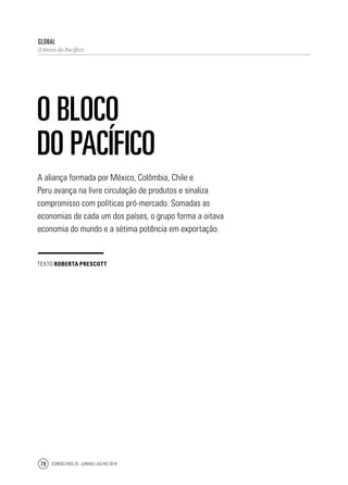 Conselhos 25 junho / julho 201478
A aliança formada por México, Colômbia, Chile e
Peru avança na livre circulação de produtos e sinaliza
compromisso com políticas pró-mercado. Somadas as
economias de cada um dos países, o grupo forma a oitava
economia do mundo e a sétima potência em exportação.
global
O bloco do Pacífico
O bloco
do Pacífico
texto Roberta Prescott
 