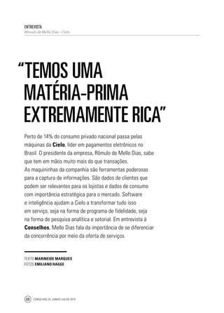 Conselhos 25 junho / julho 201408
Entrevista
Rômulo de Mello Dias – Cielo
“ Temos uma
matéria-prima
extremamente rica”
Perto de 14% do consumo privado nacional passa pelas
máquinas da Cielo, líder em pagamentos eletrônicos no
Brasil. O presidente da empresa, Rômulo de Mello Dias, sabe
que tem em mãos muito mais do que transações.
As maquininhas da companhia são ferramentas poderosas
para a captura de informações. São dados de clientes que
podem ser relevantes para os lojistas e dados de consumo
com importância estratégica para o mercado. Software
e inteligência ajudam a Cielo a transformar tudo isso
em serviço, seja na forma de programa de fidelidade, seja
na forma de pesquisa analítica e setorial. Em entrevista à
Conselhos, Mello Dias fala da importância de se diferenciar
da concorrência por meio da oferta de serviços.
texto Marineide Marques
fotos emiliano hagge
 