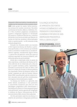 Conselhos 25 junho / julho 201480
Enquanto o Mercosul patina, travado pelas di-
vergências de interesses entre os países-mem-
bros, outro grupo de nações latino-america-
nas avança em acordos comerciais. Reunidos
na Aliança do Pacífico, México, Colômbia, Chi-
le e Peru mostram progressos consideráveis
quanto à integração regional e à facilitação
do comércio. Criada em abril de 2011, a Aliança
do Pacífico já acumula acordos que liberam as
tarifas de 92% dos produtos comercializados
entre os quatro países – os 8% restantes terão
redução progressiva.
Firmado em fevereiro deste ano durante
a VIII Cúpula da Aliança do Pacífico, o proto-
colo aprofundou o livre-comércio já existente
entre os membros e modernizou os acordos bi-
laterais vigentes, introduzindo alguns temas
– o pacto tem 18 capítulos, vários dos quais já
estavam regulados de maneira bilateral, com
diferentes graus de profundidade.
Ainda que a exportação entre os países do
bloco seja baixa, a relevância da Aliança do Pa-
cífico (AP) tem de ser observada sob a ótica do
que os quatro membros, juntos, representam.
Somadas as economias de cada um deles, a AP
torna-se a oitava do mundo e a sétima potência
em exportação. Dentro da América Latina e do
Caribe, responde por 36% do Produto Interno
Bruto (PIB), concentrando 51,4% do comércio to-
tal e atraindo cerca de 40% dos investimentos
estrangeiros direcionados para a região.
“A Aliança do Pacífico se aproveita dos
fortes fatores econômicos e visa promover
o crescimento econômico por meio de uma
abordagem pragmática para liberalização e
facilitação do comércio e uma integração geral
mais profunda”, avalia o gerente de integração
e comércio do Banco Interamericano de De-
senvolvimento (BID), Antoni Estevadeordal.
Um dos principais aspectos da aliança é o
objetivo de aumentar a integração econômica
global
O bloco do Pacífico
“A Aliança do Pacífico
se aproveita dos fortes
fatores econômicos e visa
promover o crescimento
econômico por meio de uma
abordagem pragmática
para a liberalização”
Antoni Estevadeordal, gerente
de integração e comércio do BID
Foto: divulgação
 