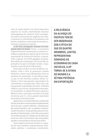 81
a relevância
da Aliança do
Pacífico tem de
ser observada
sob a ótica do
que os quatro
membros, juntos,
representam.
Somadas as
economias de cada
um deles, a AP
torna-se a oitava
do mundo e a
sétima potência
em exportação
entre os quatro países e de somar forças para
exportar ao mundo, desmontando barreiras
intrarregionais de comércio. Entre as propos-
tas estão a eliminação da exigência de vistos,
o estímulo ao intercâmbio de estudantes com
direito a trabalhar e a formação de missões co-
merciais conjuntas no exterior.
A AP tem conseguido avançar na inte-
gração entre os países. Porém, a consultoria
Capital Economics assinala que o comércio in-
trabloco responde por apenas 4% do total das
exportações da Aliança do Pacífico, o equiva-
lente a apenas 1% do PIB agregado do grupo.
Para efeitos de comparação, dois terços das ex-
portações vão para os Estados Unidos, o equi-
valente a mais de 15% do PIB do bloco.
Parte disso se deve ao fato de México, Co-
lômbia, Chile e Peru já possuírem acordos
bilaterais e haver uma sobreposição entre os
produtos de exportação. A consultoria expli-
ca que os três membros andinos (Chile, Co-
lômbia e Peru) são grandes exportadores de
commodities e, em particular, Chile e Peru são
dois grandes exportadores de cobre. Colômbia
e México, por sua vez, são grandes exportado-
res de petróleo. A Capital Economics aponta o
México como o principal vencedor do acordo
comercial, pois é o único grande exportador
de produtos manufaturados.
Apesardisso,oestudoreiteraqueaAliançado
Pacíficonãodeveserdescartadacompletamente,
uma vez que o acordo sublinha o compromisso
dos países-membros com as políticas econômi-
cas pró-mercado. E, ainda que não possa ser com-
parada à União Europeia, a AP coloca seus países
em melhor posição em relação aos do Mercosul,
tendo em vista o fim do boom das commodities,
quando o crescimento se tornará mais difícil.
Outro aspecto relevante do bloco é a ques-
tão de seus membros compartilharem orien-
tações políticas e econômicas semelhantes.
 