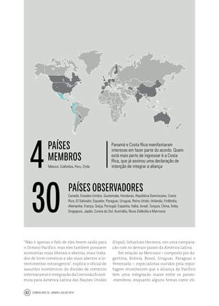 Conselhos 25 junho / julho 201482
“Não é apenas o fato de eles terem saída para
o Oceano Pacífico, mas eles também possuem
economias mais liberais e abertas, mais trata-
dos de livre-comércio e são mais abertos a in-
vestimentos estrangeiros”, explica o oficial de
assuntos econômicos da divisão de comércio
internacional e integração da Comissão Econô-
mica para América Latina das Nações Unidas
global
O bloco do Pacífico
(Cepal), Sebastián Herreros, em uma compara-
ção com os demais países da América Latina.
Em relação ao Mercosul – composto por Ar-
gentina, Bolívia, Brasil, Uruguai, Paraguai e
Venezuela –, especialistas ouvidos pela repor-
tagem reconhecem que a Aliança do Pacífico
tem uma integração maior entre os países-
-membros, enquanto alguns temas como eli-
Panamá e Costa Rica manifestaram
interesse em fazer parte do acordo. Quem
está mais perto de ingressar é a Costa
Rica, que já assinou uma declaração de
intenção de integrar a aliançaMéxico, Colômbia, Peru, Chile
Canadá, Estados Unidos, Guatemala, Honduras, República Dominicana, Costa
Rica, El Salvador, Equador, Paraguai, Uruguai, Reino Unido, Holanda, Finlândia,
Alemanha, França, Suíça, Portugal, Espanha, Itália, Israel, Turquia, China, Índia,
Singapura, Japão, Coreia do Sul, Austrália, Nova Zelândia e Marrocos
4
30
países
membros
países observadores
 