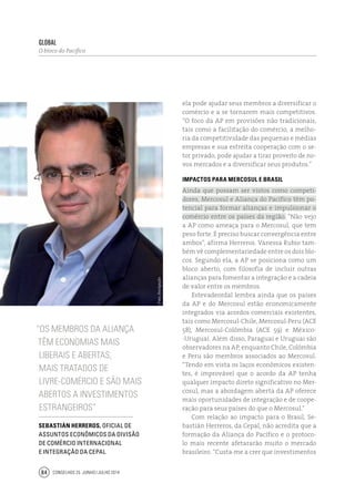 Conselhos 25 junho / julho 201484
global
O bloco do Pacífico
ela pode ajudar seus membros a diversificar o
comércio e a se tornarem mais competitivos.
“O foco da AP em provisões não tradicionais,
tais como a facilitação do comércio, a melho-
ria da competitividade das pequenas e médias
empresas e sua estreita cooperação com o se-
tor privado, pode ajudar a tirar proveito de no-
vos mercados e a diversificar seus produtos.”
Impactos para Mercosul e Brasil
Ainda que possam ser vistos como competi-
dores, Mercosul e Aliança do Pacífico têm po-
tencial para formar alianças e impulsionar o
comércio entre os países da região. “Não vejo
a AP como ameaça para o Mercosul, que tem
peso forte. É preciso buscar convergência entre
ambos”, afirma Herreros. Vanessa Rubio tam-
bém vê complementariedade entre os dois blo-
cos. Segundo ela, a AP se posiciona como um
bloco aberto, com filosofia de incluir outras
alianças para fomentar a integração e a cadeia
de valor entre os membros.
Estevadeordal lembra ainda que os países
da AP e do Mercosul estão economicamente
integrados via acordos comerciais existentes,
tais como Mercosul-Chile, Mercosul-Peru (ACE
58), Mercosul-Colômbia (ACE 59) e México-
-Uruguai. Além disso, Paraguai e Uruguai são
observadores na AP, enquanto Chile, Colômbia
e Peru são membros associados ao Mercosul.
“Tendo em vista os laços econômicos existen-
tes, é improvável que o acordo da AP tenha
qualquer impacto direto significativo no Mer-
cosul, mas a abordagem aberta da AP oferece
mais oportunidades de integração e de coope-
ração para seus países do que o Mercosul.”
Com relação ao impacto para o Brasil, Se-
bastián Herreros, da Cepal, não acredita que a
formação da Aliança do Pacífico e o protoco-
lo mais recente afetararão muito o mercado
brasileiro. “Custa-me a crer que investimentos
“Os membros da Aliança
têm economias mais
liberais e abertas,
mais tratados de
livre‑comércio e são mais
abertos a investimentos
estrangeiros”
Sebastián Herreros, oficial de
assuntos econômicos da divisão
de comércio internacional
e integração da Cepal
Foto:divulgação
 