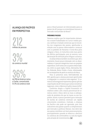 85
Aliança do Pacífico
em perspectiva
para o Brasil possam ser direcionados para os
países da AP, porque os investidores buscam o
mercado consumidor do Brasil.”
Próximos passos
Vanessa explica que há importantes elemen-
tos a serem trabalhados no curto e médio pra-
zos: ratificar o tratado comercial, que se encon-
tra nos congressos dos países; aprofundar a
relação com os países observadores e avançar
com os pedidos de Panamá e Costa Rica para
integrar o bloco. A Costa Rica está mais perto
da efetiva participação, pois já assinou uma
declaração de intenção para integrar a aliança.
Asubsecretáriatambémreconheceque,atéo
momento, houve pouca interação com os obser-
vadores e é preciso integrá-los mais em projetos
específicos.AAPcontacom20paísesobservado-
res, entre os quais Japão, China, Alemanha, Itá-
lia, Holanda, Reino Unido e Suíça, interessados
em acompanhar de perto os avanços do bloco.
Para os próximos anos, Estevadeordal, do
BID, aponta que a aliança precisará aprofundar
a integração e o comércio inter-regional. “O co-
mércio intrarregional representa apenas 4% das
exportaçõesdaAP,menosqueoutrasiniciativas
regionais, como o Mercosul (14%) e Asean (27%).”
Conforme dispôs a Capital Economics no
relatório sobre a AP, o baixo porcentual de co-
mércio entre o bloco deve-se mais à sobrepo-
sição de produtos do que às taxas ou aos im-
postos. Assim, é pouco provável que a remoção
de tarifas de comércio estimule um rápido
crescimento econômico. Contudo, a Aliança
do Pacífico não pode ser ignorada, pois traz
indicativos dos países quanto a compromissos
pró-mercado e políticas liberais. Isso deve dar
aos países-membros um bom posicionamento,
principalmente quando se observa o declínio
no comércio de commodities e a luta da região
pela atração de investimentos. [ ]
milhões de pessoas
212
do comércio mundial
3%
do PIB da América Latina
e Caribe, concentrando
51,4% do comércio total
36%
 