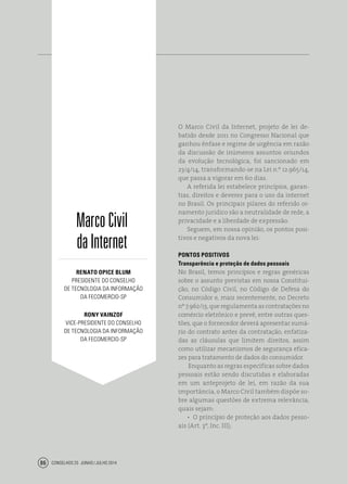 Conselhos 25 junho / julho 201486
O Marco Civil da Internet, projeto de lei de-
batido desde 2011 no Congresso Nacional que
ganhou ênfase e regime de urgência em razão
da discussão de inúmeros assuntos oriundos
da evolução tecnológica, foi sancionado em
23/4/14, transformando-se na Lei n.º 12.965/14,
que passa a vigorar em 60 dias.
A referida lei estabelece princípios, garan-
tias, direitos e deveres para o uso da internet
no Brasil. Os principais pilares do referido or-
namento jurídico são a neutralidade de rede, a
privacidade e a liberdade de expressão.
Seguem, em nossa opinião, os pontos posi-
tivos e negativos da nova lei:
PONTOS POSITIVOS
Transparência e proteção de dados pessoais
No Brasil, temos princípios e regras genéricas
sobre o assunto previstas em nossa Constitui-
ção, no Código Civil, no Código de Defesa do
Consumidor e, mais recentemente, no Decreto
nº 7.962/13, que regulamenta as contratações no
comércio eletrônico e prevê, entre outras ques-
tões, que o fornecedor deverá apresentar sumá-
rio do contrato antes da contratação, enfatiza-
das as cláusulas que limitem direitos, assim
como utilizar mecanismos de segurança efica-
zes para tratamento de dados do consumidor.
Enquanto as regras especificas sobre dados
pessoais estão sendo discutidas e elaboradas
em um anteprojeto de lei, em razão da sua
importância, o Marco Civil também dispõe so-
bre algumas questões de extrema relevância,
quais sejam:
•  O princípio de proteção aos dados pesso-
ais (Art. 3º, Inc. III);
MarcoCivil
daInternet
Renato Opice Blum
presidente do conselho
de Tecnologia da informação
da fecomercio-sp
Rony Vainzof
vice-presidente do conselho
de Tecnologia da informação
da fecomercio-sp
 