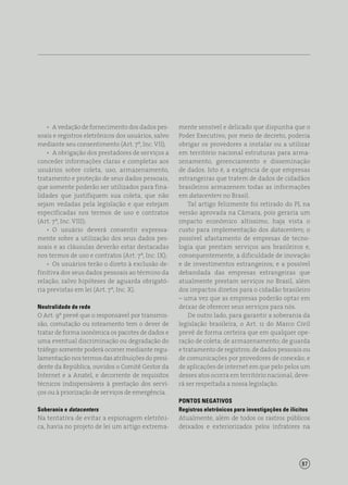 87
•  A vedação de fornecimento dos dados pes-
soais e registros eletrônicos dos usuários, salvo
mediante seu consentimento (Art. 7º, Inc. VII);
•  A obrigação dos prestadores de serviços a
conceder informações claras e completas aos
usuários sobre coleta, uso, armazenamento,
tratamento e proteção de seus dados pessoais,
que somente poderão ser utilizados para fina-
lidades que justifiquem sua coleta, que não
sejam vedadas pela legislação e que estejam
especificadas nos termos de uso e contratos
(Art. 7º, Inc. VIII);
•  O usuário deverá consentir expressa-
mente sobre a utilização dos seus dados pes-
soais e as cláusulas deverão estar destacadas
nos termos de uso e contratos (Art. 7º, Inc. IX);
•  Os usuários terão o direto à exclusão de-
finitiva dos seus dados pessoais ao término da
relação, salvo hipóteses de aguarda obrigató-
ria previstas em lei (Art. 7º, Inc. X).
Neutralidade de rede
O Art. 9º prevê que o responsável por transmis-
são, comutação ou roteamento tem o dever de
tratar de forma isonômica os pacotes de dados e
uma eventual discriminação ou degradação do
tráfego somente poderá ocorrer mediante regu-
lamentação nos termos das atribuições do presi-
dente da República, ouvidos o Comitê Gestor da
Internet e a Anatel, e decorrente de requisitos
técnicos indispensáveis à prestação dos servi-
ços ou à priorização de serviços de emergência.
Soberania e datacenters
Na tentativa de evitar a espionagem eletrôni-
ca, havia no projeto de lei um artigo extrema-
mente sensível e delicado que dispunha que o
Poder Executivo, por meio de decreto, poderia
obrigar os provedores a instalar ou a utilizar
em território nacional estruturas para arma-
zenamento, gerenciamento e disseminação
de dados. Isto é, a exigência de que empresas
estrangeiras que tratem de dados de cidadãos
brasileiros armazenem todas as informações
em datacenters no Brasil.
Tal artigo felizmente foi retirado do PL na
versão aprovada na Câmara, pois geraria um
impacto econômico altíssimo, haja vista o
custo para implementação dos datacenters; o
possível afastamento de empresas de tecno-
logia que prestam serviços aos brasileiros e,
consequentemente, a dificuldade de inovação
e de investimentos estrangeiros; e a possível
debandada das empresas estrangeiras que
atualmente prestam serviços no Brasil, além
dos impactos diretos para o cidadão brasileiro
– uma vez que as empresas poderão optar em
deixar de oferecer seus serviços para nós.
De outro lado, para garantir a soberania da
legislação brasileira, o Art. 11 do Marco Civil
prevê de forma certeira que em qualquer ope-
ração de coleta; de armazenamento; de guarda
e tratamento de registros; de dados pessoais ou
de comunicações por provedores de conexão; e
de aplicações de internet em que pelo pelos um
desses atos ocorra em território nacional, deve-
rá ser respeitada a nossa legislação.
PONTOS NEGATIVOS
Registros eletrônicos para investigações de ilícitos
Atualmente, além de todos os rastros públicos
deixados e exteriorizados pelos infratores na
 