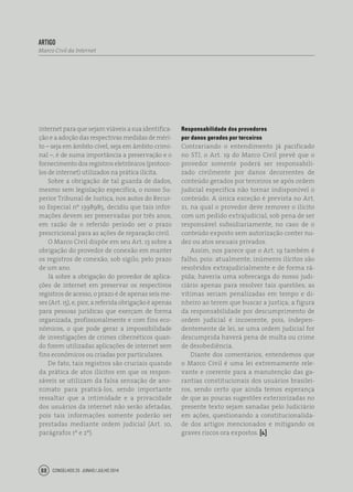 Conselhos 25 junho / julho 201488
artigo
Marco Civil da Internet
internet para que sejam viáveis a sua identifica-
ção e a adoção das respectivas medidas de méri-
to – seja em âmbito cível, seja em âmbito crimi-
nal –, é de suma importância a preservação e o
fornecimento dos registros eletrônicos (protoco-
los de internet) utilizados na prática ilícita.
Sobre a obrigação de tal guarda de dados,
mesmo sem legislação específica, o nosso Su-
perior Tribunal de Justiça, nos autos do Recur-
so Especial nº 1398985, decidiu que tais infor-
mações devem ser preservadas por três anos,
em razão de o referido período ser o prazo
prescricional para as ações de reparação civil.
O Marco Civil dispõe em seu Art. 13 sobre a
obrigação do provedor de conexão em manter
os registros de conexão, sob sigilo, pelo prazo
de um ano.
Já sobre a obrigação do provedor de aplica-
ções de internet em preservar os respectivos
registros de acesso, o prazo é de apenas seis me-
ses (Art. 15), e, pior, a referida obrigação é apenas
para pessoas jurídicas que exerçam de forma
organizada, profissionalmente e com fins eco-
nômicos, o que pode gerar a impossibilidade
de investigações de crimes cibernéticos quan-
do forem utilizadas aplicações de internet sem
fins econômicos ou criadas por particulares.
De fato, tais registros são cruciais quando
da prática de atos ilícitos em que os respon-
sáveis se utilizam da falsa sensação de ano-
nimato para praticá-los, sendo importante
ressaltar que a intimidade e a privacidade
dos usuários da internet não serão afetadas,
pois tais informações somente poderão ser
prestadas mediante ordem judicial (Art. 10,
parágrafos 1º e 2º).
Responsabilidade dos provedores
por danos gerados por terceiros
Contrariando o entendimento já pacificado
no STJ, o Art. 19 do Marco Civil prevê que o
provedor somente poderá ser responsabili-
zado civilmente por danos decorrentes de
conteúdo gerados por terceiros se após ordem
judicial específica não tornar indisponível o
conteúdo. A única exceção é prevista no Art.
21, na qual o provedor deve remover o ilícito
com um pedido extrajudicial, sob pena de ser
responsável subsidiariamente, no caso de o
conteúdo exposto sem autorização conter nu-
dez ou atos sexuais privados.
Assim, nos parece que o Art. 19 também é
falho, pois: atualmente, inúmeros ilícitos são
resolvidos extrajudicialmente e de forma rá-
pida; haveria uma sobrecarga do nosso judi-
ciário apenas para resolver tais questões; as
vítimas seriam penalizadas em tempo e di-
nheiro ao terem que buscar a justiça; a figura
da responsabilidade por descumprimento de
ordem judicial é incoerente, pois, indepen-
dentemente de lei, se uma ordem judicial for
descumprida haverá pena de multa ou crime
de desobediência.
Diante dos comentários, entendemos que
o Marco Civil é uma lei extremamente rele-
vante e coerente para a manutenção das ga-
rantias constitucionais dos usuários brasilei-
ros, sendo certo que ainda temos esperança
de que as poucas sugestões exteriorizadas no
presente texto sejam sanadas pelo Judiciário
em ações, questionando a constitucionalida-
de dos artigos mencionados e mitigando os
graves riscos ora expostos. [ ]
 