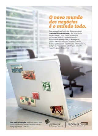 O novo mundo
dos negócios
é o mundo todo.
Quer expandir as fronteiras da sua empresa?
A Fecomercio Internacional é um bom ponto
de partida para seus planos no exterior.
Ela busca e identifica parceiros, estuda
a viabilidade de implantação de negócios,
oferece informações sobre economias locais,
facilita contatos com organizações internacionais,
elabora planejamentos estratégicos e auxilia
na participação de eventos.
Para mais informações,envie um e-mail para
contato@fecomerciointernacional.com.br
ou ligue para (11) 3254-1717.
 