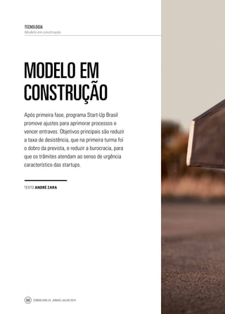 Conselhos 25 junho / julho 201490
Após primeira fase, programa Start-Up Brasil
promove ajustes para aprimorar processos e
vencer entraves. Objetivos principais são reduzir
a taxa de desistência, que na primeira turma foi
o dobro da prevista, e reduzir a burocracia, para
que os trâmites atendam ao senso de urgência
característico das startups.
tecnologia
Modelo em construção
Modelo em
construção
texto André Zara
 