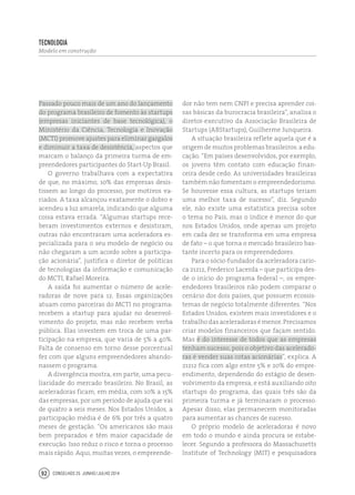Conselhos 25 junho / julho 201492
Passado pouco mais de um ano do lançamento
do programa brasileiro de fomento às startups
(empresas iniciantes de base tecnológica), o
Ministério da Ciência, Tecnologia e Inovação
(MCTI) promove ajustes para eliminar gargalos
e diminuir a taxa de desistência, aspectos que
marcam o balanço da primeira turma de em-
preendedores participantes do Start-Up Brasil.
O governo trabalhava com a expectativa
de que, no máximo, 10% das empresas desis-
tissem ao longo do processo, por motivos va-
riados. A taxa alcançou exatamente o dobro e
acendeu a luz amarela, indicando que alguma
coisa estava errada. “Algumas startups rece-
beram investimentos externos e desistiram,
outras não encontraram uma aceleradora es-
pecializada para o seu modelo de negócio ou
não chegaram a um acordo sobre a participa-
ção acionária”, justifica o diretor de políticas
de tecnologias da informação e comunicação
do MCTI, Rafael Moreira.
A saída foi aumentar o número de acele-
radoras de nove para 12. Essas organizações
atuam como parceiras do MCTI no programa:
recebem a startup para ajudar no desenvol-
vimento do projeto, mas não recebem verba
pública. Elas investem em troca de uma par-
ticipação na empresa, que varia de 5% a 40%.
Falta de consenso em torno desse porcentual
fez com que alguns empreendedores abando-
nassem o programa.
A divergência mostra, em parte, uma pecu-
liaridade do mercado brasileiro. No Brasil, as
aceleradoras ficam, em média, com 10% a 15%
das empresas, por um período de ajuda que vai
de quatro a seis meses. Nos Estados Unidos, a
participação média é de 6% por três a quatro
meses de gestação. “Os americanos são mais
bem preparados e têm maior capacidade de
execução. Isso reduz o risco e torna o processo
mais rápido. Aqui, muitas vezes, o empreende-
dor não tem nem CNPJ e precisa aprender coi-
sas básicas da burocracia brasileira”, analisa o
diretor-executivo da Associação Brasileira de
Startups (ABStartups), Guilherme Junqueira.
A situação brasileira reflete aquela que é a
origem de muitos problemas brasileiros: a edu-
cação. “Em países desenvolvidos, por exemplo,
os jovens têm contato com educação finan-
ceira desde cedo. As universidades brasileiras
também não fomentam o empreendedorismo.
Se houvesse essa cultura, as startups teriam
uma melhor taxa de sucesso”, diz. Segundo
ele, não existe uma estatística precisa sobre
o tema no País, mas o índice é menor do que
nos Estados Unidos, onde apenas um projeto
em cada dez se transforma em uma empresa
de fato – o que torna o mercado brasileiro bas-
tante incerto para os empreendedores.
Para o sócio-fundador da aceleradora cario-
ca 21212, Frederico Lacerda – que participa des-
de o início do programa federal –, os empre-
endedores brasileiros não podem comparar o
cenário dos dois países, que possuem ecossis-
temas de negócio totalmente diferentes. “Nos
Estados Unidos, existem mais investidores e o
trabalho das aceleradoras é menor. Precisamos
criar modelos financeiros que façam sentido.
Mas é do interesse de todos que as empresas
tenham sucesso, pois o objetivo das acelerado-
ras é vender suas cotas acionárias”, explica. A
21212 fica com algo entre 5% e 20% do empre-
endimento, dependendo do estágio de desen-
volvimento da empresa, e está auxiliando oito
startups do programa, das quais três são da
primeira turma e já terminaram o processo.
Apesar disso, elas permanecem monitoradas
para aumentar as chances de sucesso.
O próprio modelo de aceleradoras é novo
em todo o mundo e ainda procura se estabe-
lecer. Segundo a professora do Massachusetts
Institute of Technology (MIT) e pesquisadora
tecnologia
Modelo em construção
 