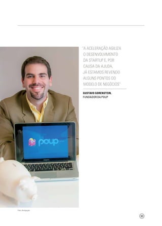 93
“A aceleração agiliza
o desenvolvimento
da startup e, por
causa da ajuda,
já estamos revendo
alguns pontos do
modelo de negócios”
Gustavo Gorenstein,
Fundador da Poup
Foto: divulgação
 