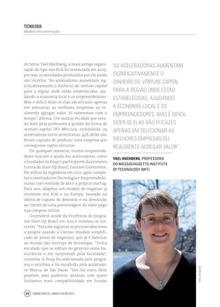 Conselhos 25 junho / julho 201494
do tema, Yael Hochberg, a mais antiga organi-
zação do tipo nos EUA foi instaurada em 2005,
por isso, os resultados produzidos por ela ainda
são incertos. “As aceleradoras aumentam sig-
nificativamente o dinheiro de venture capital
para a região onde estão estabelecidas, aju-
dando a economia local e os empreendedores.
Mas é difícil dizer se elas são eficazes apenas
em selecionar as melhores empresas ou re-
almente agregar valor. Só saberemos com o
tempo”, afirma. Um indício foi dado por estu-
do feito pela professora a pedido da firma de
venture capital DFJ Mercury, envolvendo 29
aceleradoras norte-americanas: 45% delas não
foram capazes de produzir uma empresa que
conseguisse captar recursos.
De qualquer maneira, muitos empreende-
dores buscam a ajuda das aceleradoras, como
o fundador da Poup e participante da primeira
turma do Start-Up Brasil, Gustavo Gorenstein.
Ele voltou da Inglaterra em 2012, após comple-
tar o mestrado em Tecnologia e Empreendedo-
rismo, com vontade de abrir a própria startup.
Para isso, adaptou um modelo de negócios já
existente nos EUA e na Europa, baseado na
oferta de cupons de desconto e na devolução
ao cliente de uma porcentagem do valor pago
nas compras online.
Gorenstein soube da existência do progra-
ma Start-Up Brasil em 2013 e resolveu se ins-
crever. “Para me registrar só precisei descrever
o projeto usando o Canvas (modelo simplifi-
cado de plano de negócios), que já é familiar
ao mundo das startups de tecnologia. “Tinha
escutado que os editais do governo eram bu-
rocráticos e me surpreendi pela facilidade”,
comenta. A Poup foi selecionada pelo progra-
ma e escolheu e foi escolhida pela acelerado-
ra Wayra, de São Paulo. “Isso foi outro fator
positivo, pois pudemos analisar com quem
tínhamos mais compatibilidade em função
“As aceleradoras aumentam
significativamente o
dinheiro de venture capital
para a região onde estão
estabelecidas, ajudando
a economia local e os
empreendedores. Mas é difícil
dizer se elas são eficazes
apenas em selecionar as
melhores empresas ou
realmente agregar valor”
Yael Hochberg, professora
do Massachusetts Institute
of Technology (MIT)
tecnologia
Modelo em construção
Foto:divulgação
 