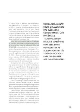 95
da área de atuação”, explica. A aceleradora in-
vestiu R$ 100 mil na empresa e está oferecen-
do todo o suporte para desenvolvimento do
negócio em troca de 5% a 10% de participação
– o porcentual será definido dependendo do
crescimento da empresa. “A aceleração agiliza
o desenvolvimento da startup e, por causa da
ajuda, já estamos revendo alguns pontos no
nosso modelo de negócios”, diz.
Além do investimento das aceleradoras,
as startups admitidas no programa recebem
do governo, por meio de bolsas do CNPq, até
R$ 200 mil. A liberação desses recursos, no en-
tanto, esbarra na burocracia. Criado para aten-
der pesquisadores, o benefício não possui o
senso de urgência característico das startups.
“O CNPq é cheio de regras e burocracias, o que
torna o processo difícil”, diz Gorenstein. Ele re-
conhece, no entanto, que o processo impede o
uso dos recursos de forma indevida.
A empresa Tem-Erro, que oferece um ser-
viço para conferência de contas telefônicas e
entrou na segunda turma do programa pela
Aceleratech, de São Paulo, enfrentou atrasos
de dois meses no recebimento do benefício por
questões burocráticas. “Isso atrapalhou, pois já
contávamos com a ajuda de custo. Se fosse mais
simples e rápido seria bem melhor”, afirma a
diretora de marketing da empresa, Lin Yei.
Como a reclamação sobre o recebimento das
bolsas era comum, Moreira, do MCTI, informa
que foram criados manuais específicos para essa
etapa do processo e aceleradoras estão sendo ca-
pacitadas para dar suporte aos empreendedores.
Com o quadro maior de aceleradoras, caiu
o número de startups por aceleradora, que, em
alguns casos, não tinham infraestrutura nem
capital para dar suporte a todos os projetos de-
signados a elas. A meta, agora, é ter em média
oito startups por aceleradora a cada ano – e não
mais as nove da primeira edição do programa.
Como a reclamação
sobre o recebimento
das bolsas era
comum, o Ministério
da Ciência e
Tecnologia criou
manuais específicos
para essa etapa
do processo e as
aceleradoras estão
sendo capacitadas
para dar suporte
aos empreendedores
 