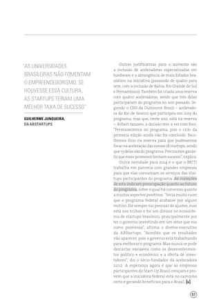 97
Outras justificativas para o aumento são
a inclusão de aceleradoras especializadas em
hardware e a abrangência de mais Estados bra-
sileiros na iniciativa (passando de quatro para
sete, com a inclusão de Bahia, Rio Grande do Sul
e Pernambuco). Também foi criada uma reserva
com quatro aceleradoras, sendo que três delas
participaram do programa no ano passado. Se-
gundo o CEO da Outsource Brazil – acelerado-
ra do Rio de Janeiro que participou em 2013 do
programa, mas que, neste ano, está na reserva
–, Robert Janssen, a decisão tem a ver com foco.
“Permanecemos no programa, pois o ciclo da
primeira edição ainda não foi concluído. Esco-
lhemos ficar na reserva para que pudéssemos
focarnaaceleraçãodasnossas18startups,sendo
que 13 delas são do programa. Precisamos garan-
tirqueessesprimeirostenhamsucesso”,explica.
Outra novidade para 2014 é o que o MCTI
trabalha em parceria com grandes empresas
para que elas consumam os serviços das star-
tups participantes do programa. As correções
de rota indicam preocupação quanto ao futuro
do programa, sobre o qual há consenso quanto
a muitos aspectos positivos. “Seria muito ruim
que o programa federal acabasse por algum
motivo. Ele sempre vai precisar de ajustes, mas
está nos trilhos e foi um divisor no ecossiste-
ma de startups brasileiro, principalmente por
ter o governo investindo em um setor que viu
como promessa”, afirma o diretor-executivo
da ABStartups. “Acredito que os resultados
vão aparecer, pois o governo está trabalhando
para melhorar o programa. Mas nunca se pode
descartar variáveis como os desenvolvimen-
tos político e econômico e a oferta de inves-
tidores”, diz o sócio-fundador da aceleradora
21212. A esperança agora é que as empresas
participantes do Start-Up Brasil cresçam e pro-
vem que a iniciativa federal está no caminho
certo e gerando benefícios para o Brasil. [ ]
“As universidades
brasileiras não fomentam
o empreendedorismo. Se
houvesse essa cultura,
as startups teriam uma
melhor taxa de sucesso”
Guilherme Junqueira,
da ABStartups
 