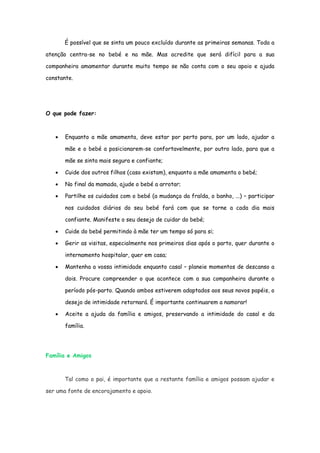 É possível que se sinta um pouco excluído durante as primeiras semanas. Toda a

atenção centra-se no bebé e na mãe. Mas acredite que será difícil para a sua

companheira amamentar durante muito tempo se não conta com o seu apoio e ajuda

constante.




O que pode fazer:



   •   Enquanto a mãe amamenta, deve estar por perto para, por um lado, ajudar a

       mãe e o bebé a posicionarem-se confortavelmente, por outro lado, para que a

       mãe se sinta mais segura e confiante;

   •   Cuide dos outros filhos (caso existam), enquanto a mãe amamenta o bebé;

   •   No final da mamada, ajude o bebé a arrotar;

   •   Partilhe os cuidados com o bebé (a mudança da fralda, o banho, ...) – participar

       nos cuidados diários do seu bebé fará com que se torne a cada dia mais

       confiante. Manifeste o seu desejo de cuidar do bebé;

   •   Cuide do bebé permitindo à mãe ter um tempo só para si;

   •   Gerir as visitas, especialmente nos primeiros dias após o parto, quer durante o

       internamento hospitalar, quer em casa;

   •   Mantenha a vossa intimidade enquanto casal – planeie momentos de descanso a

       dois. Procure compreender o que acontece com a sua companheira durante o

       período pós-parto. Quando ambos estiverem adaptados aos seus novos papéis, o

       desejo de intimidade retornará. É importante continuarem a namorar!

   •   Aceite a ajuda da família e amigos, preservando a intimidade do casal e da

       família.




Família e Amigos



       Tal como o pai, é importante que a restante família e amigos possam ajudar e

ser uma fonte de encorajamento e apoio.
 
