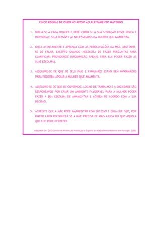 CINCO REGRAS DE OURO NO APOIO AO ALEITAMENTO MATERNO


1. DIRIJA-SE A CADA MULHER E BEBÉ COMO SE A SUA SITUAÇÃO FOSSE ÚNICA E
   INDIVIDUAL; SEJA SENSÍVEL ÀS NECESSIDADES DA MULHER QUE AMAMENTA.


2. OUÇA ATENTAMENTE E APRENDA COM AS PREOCUPAÇÕES DA MÃE, ABSTENHA-
   SE DE FALAR, EXCEPTO QUANDO NECESSITA DE FAZER PERGUNTAS PARA
   CLARIFICAR; PROVIDENCIE INFORMAÇÃO APENAS PARA ELA PODER FAZER AS
   SUAS ESCOLHAS.


3. ASSEGURE-SE DE QUE OS SEUS PAIS E FAMILIARES ESTÃO BEM INFORMADOS
   PARA PODEREM APOIAR A MULHER QUE AMAMENTA.


4. ASSEGURE-SE DE QUE OS GOVERNOS, LOCAIS DE TRABALHO E A SOCIEDADE SÃO
   RESPONSÁVEIS POR CRIAR UM AMBIENTE FAVORÁVEL PARA A MULHER PODER
   FAZER A SUA ESCOLHA DE AMAMENTAR E AGIREM DE ACORDO COM A SUA
   DECISÃO.


5. ACREDITE QUE A MÃE PODE AMAMENTAR COM SUCESSO E DIGA-LHE ISSO; POR
   OUTRO LADO RECONHEÇA SE A MÃE PRECISA DE MAIS AJUDA DO QUE AQUELA
   QUE LHE PODE OFERECER.


  Adaptado de: DGS/Comité de Protecção Promoção e Suporte ao Aleitamento Materno em Portugal, 2008.
 
