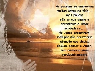 As pessoas se enamoram muitas vezes na vida... Mas poucas são as que amam e encontram o Amor verdadeiro... Às vezes encontram, mas por não prestarem atenção aos sinais, deixam passar o Amor, sem deixá-lo viver verdadeiramente 