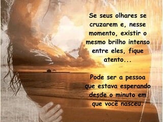 Se seus olhares se cruzarem e, nesse momento, existir o mesmo brilho intenso entre eles, fique atento... Pode ser a pessoa que estava esperando desde o minuto em que você nasceu. 