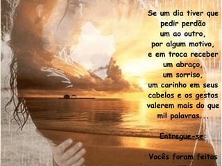 Se um dia tiver que pedir perdão um ao outro, por algum motivo, e em troca receber um abraço, um sorriso, um carinho em seus cabelos e os gestos valerem mais do que mil palavras... Entregue-se: Vocês foram feitos um para o outro. 