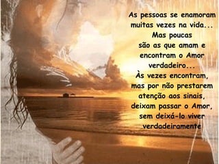 As pessoas se enamoram muitas vezes na vida... Mas poucas são as que amam e encontram o Amor verdadeiro... Às vezes encontram, mas por não prestarem atenção aos sinais, deixam passar o Amor, sem deixá-lo viver verdadeiramente 