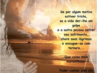 Se por algum motivo estiver triste, se a vida der-lhe um golpe e a outra pessoa sofrer seu sofrimento, chore suas lágrimas e enxugue-as com ternura... Que coisa mais maravilhosa: Poder contar com ela em qualquer minuto da sua vida. 