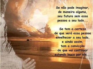 Se não pode imaginar, de maneira alguma, seu futuro sem essa pessoa a seu lado... Se tem a certeza de que verá essa pessoa envelhecer a seu lado, e ainda assim, tem a convicção de que vai continuar estando louco por ela... 