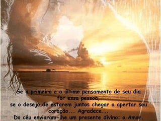 Se o primeiro e o último pensamento de seu dia
                 for essa pessoa,
se o desejo de estarem juntos chegar a apertar seu
              coração... Agradece...
 Do céu enviaram-lhe um presente divino: o Amor.
 