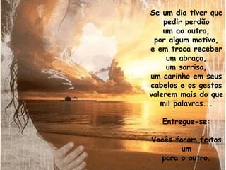 Se um dia tiver que
    pedir perdão
    um ao outro,
 por algum motivo,
e em troca receber
     um abraço,
     um sorriso,
um carinho em seus
cabelos e os gestos
valerem mais do que
   mil palavras...

   Entregue-se:

Vocês foram feitos
        um
  para o outro.
 
