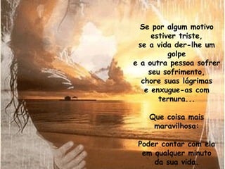 Se por algum motivo
     estiver triste,
 se a vida der-lhe um
          golpe
e a outra pessoa sofrer
    seu sofrimento,
  chore suas lágrimas
   e enxugue-as com
       ternura...

    Que coisa mais
     maravilhosa:

 Poder contar com ela
  em qualquer minuto
     da sua vida.
 