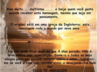 Ame muito.....muitísimo....... e beije quem você gosta quando receber esta mensagem, mesmo que seja em pensamento.  O original está em uma igreja da Inglaterra; esta mensagem roda o mundo por nove anos. Ela não pode ficar mais do que 4 dias parada. Não é brincadeira nem superstição. Envie-a a todos os seus amigos para que possam refletir sobre o amor… Lembrei-me de você e com meu carinho envio-a desejando-lhe bom dia! DEUS TE ABENÇOE!!! 