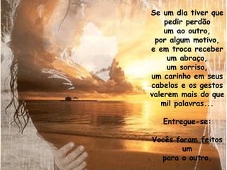 Se um dia tiver que pedir perdão um ao outro, por algum motivo, e em troca receber um abraço, um sorriso, um carinho em seus cabelos e os gestos valerem mais do que mil palavras... Entregue-se: Vocês foram feitos um para o outro. 