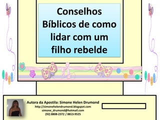 Conselhos
        Bíblicos de como
          lidar com um
          filho rebelde



Autora da Apostila: Simone Helen Drumond
    http://simonehelendrumond.blogspot.com
         simone_drumond@hotmail.com
            (92) 8808-2372 / 8813-9525
 