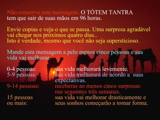 Não conserve esta mensagem.   O TÓTEM TANTRA  tem que sair de suas mãos em 96 horas.  Envie copias e veja o que se passa. Uma surpresa agradável vai chegar nos próximos quatro dias..  Isto é verdade, mesmo que você não seja supersticioso . Mande esta mensagem a pelo menos cinco pessoas e sua vida vai melhorar. 0-4 pessoas:  sua vida melhorará levemente. 5-9 pessoas:  sua vida melhorará de acordo a  suas  expectativas. 9-14 pessoas:  receberas ao menos cinco surpresas  nas seguintes três semanas. 15 pessoas  sua vida vai melhorar drasticamente e  ou mais: seus sonhos começarão a tomar forma. 