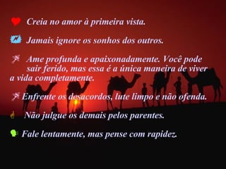 Creia no amor à primeira vista. Jamais ignore os sonhos dos outros. Ame profunda e apaixonadamente. Você pode  sair ferido, mas essa é a única maneira de viver  a vida completamente.  Enfrente os desacordos, lute limpo e não ofenda. Não julgue os demais pelos parentes. Fale lentamente, mas pense com rapidez. 