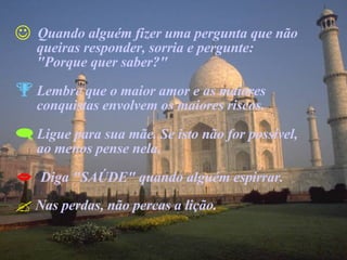 Quando alguém fizer uma pergunta que não  queiras responder, sorria e pergunte:  "Porque quer saber?" Lembre que o maior amor e as maiores  conquistas envolvem os maiores riscos. Ligue para sua mãe. Se isto não for possível,  ao menos pense nela. Diga "SAÚDE" quando alguém espirrar. Nas perdas, não percas a lição. 