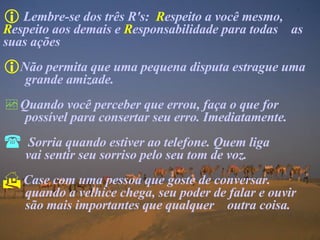 Lembre-se dos três R's:  R espeito a você mesmo,  R espeito aos demais e  R esponsabilidade para todas  as suas ações  Não permita que uma pequena disputa estrague uma  grande amizade. Quando você perceber que errou, faça o que for  possível para consertar seu erro. Imediatamente. Sorria quando estiver ao telefone. Quem liga    vai sentir seu sorriso pelo seu tom de voz. Case com uma pessoa que goste de conversar.  quando a velhice chega, seu poder de falar e ouvir  são mais importantes que qualquer  outra coisa. 