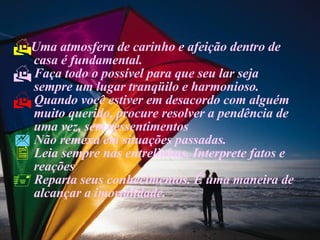Uma atmosfera de carinho e afeição dentro de  casa é fundamental. Faça todo o possível para que seu lar seja  sempre um lugar tranqüilo e harmonioso. Quando você estiver em desacordo com alguém  muito querido, procure resolver a pendência de  uma vez, sem ressentimentos Não remexa em situações passadas. Leia sempre nas entrelinhas. Interprete fatos e  reações Reparta seus conhecimentos. É uma maneira de alcançar a imortalidade. 