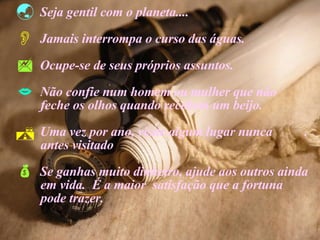 Seja gentil com o planeta.... Jamais interrompa o curso das águas. Ocupe-se de seus próprios assuntos. Não confie num homem ou mulher que não  feche os olhos quando recebem um beijo. Uma vez por ano, visite algum lugar nunca  . antes visitado  Se ganhas muito dinheiro, ajude aos outros ainda  em vida.  É a maior  satisfação que a fortuna  pode trazer. 