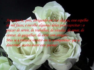 Antecipa-te, pois, abrigando em ti a alegria, esse espelho de mil faces, e escolhe algumas delas para exercitar : o prazer de servir, de trabalhar, de estudar, de amar, de  cantar, de gargalhar, de estar com amigos... Mas se a tristeza insistir em te acompanhar, que a doutrines: aceita ouvir este poema? 