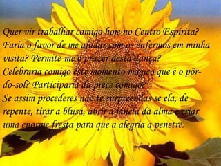 Quer vir trabalhar comigo hoje no Centro Espírita? Faria o favor de me ajudar com os enfermos em minha visita? Permite-me o prazer desta dança?  Celebraria comigo este momento mágico que é o pôr-do-sol? Participaria da prece comigo? Se assim procederes não te surpreendas se ela, de repente, tirar a blusa, abrir a janela da alma e criar uma enorme fresta para que a alegria a penetre.  