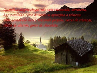 Quando a alegria chega, não vem travestida, sorrateira,  às escondidas  como às vezes se aproxima a tristeza.  Vem acendendo luzes, trazendo gorjeios, vozes de crianças,  cheiro de alecrim, gosto de chocolate. 