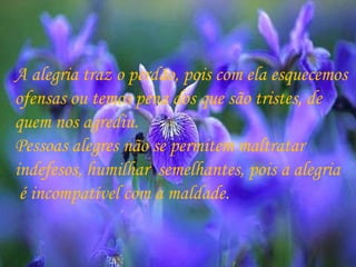 A alegria traz o perdão, pois com ela esquecemos  ofensas ou temos pena dos que são tristes, de  quem nos agrediu. Pessoas alegres não se permitem maltratar  indefesos, humilhar  semelhantes, pois a alegria é incompatível com a maldade. 