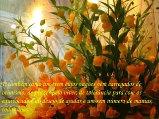 É também como um trem cujos vagões vêm carregados de  otimismo, de prazer pelo viver, de tolerância para com os  equivocados, do desejo de ajudar e um sem número de manias,  todas boas. 