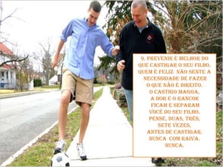 9. Prevenir é melhor do que castigar o seu filho.Quem é feliz  não sente anecessidade de fazer o que não é direito. O castigo magoa, a dor e o rancorficam e separam você do seu filho. Pense, duas, três, sete vezes, antes de castigar. Nunca com raiva. Nunca.