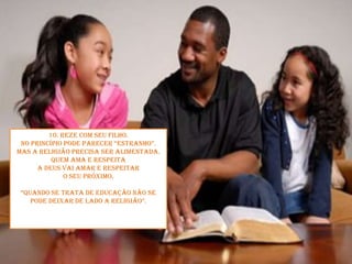 10. Reze com seu filho.No princípio pode parecer “estranho”. Mas a religião precisa ser alimentada. Quem ama e respeita a Deus vai amar e respeitar o seu próximo.“Quando se trata de educação não se pode deixar de lado a religião”. 
