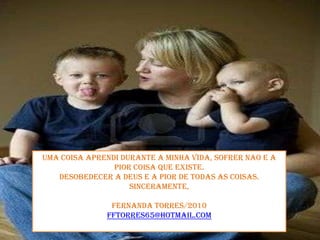 Uma coisaaprendidurante a minhavida, sofrernao e a piorcoisaqueexiste. Desobedecera Deus e a pior de todas as coisas.Sinceramente,Fernanda Torres/2010fftorres65@hotmail.com